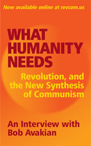 WHAT HUMANITY NEEDS Revolution, and the New Synthesis of Communism – At the beginning of 2012, an in-depth interview with Bob Avakian, Chairman of the Revolutionary Communist Party, USA, was conducted over a period of several days by A. Brooks, a younger generation revolutionary who has been inspired by the leadership and body of work of Bob Avakian and the new synthesis of communism this has brought forward. WHAT HUMANITY NEEDS Revolution, and the New Synthesis of Communism