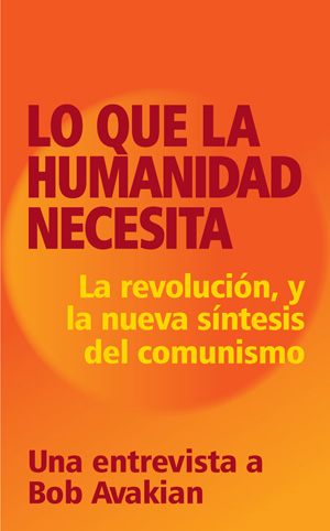 Lo que la humanidad necesita: Revolución, y la nueva síntesis del comunismo Una entrevista a Bob Avakian.
A principios de 2012, A. Brooks, un revolucionario de la nueva generación, quien se ha inspirado por la dirección y la obra de Bob Avakian y la nueva síntesis del comunismo que éstas han forjado, le hizo una extensa entrevista durante varios días, a Bob Avakian, el presidente del Partido Comunista Revolucionario, Estados Unidos. Lo que la humanidad necesita: Revolución, y la nueva síntesis del comunismo Una entrevista a Bob Avakian