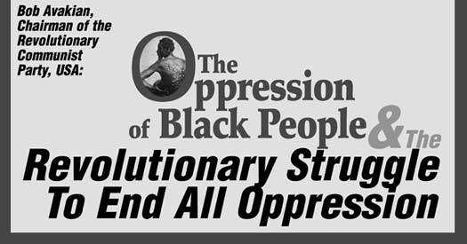 Bob Avakian, Chairman of the Revolutionary Communist Party, USA: THE OPPRESSION OF BLACK PEOPLE AND THE REVOLUTIONARY STRUGGLE TO ENDALL OPPRESSION