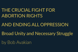 THE CRUCIAL FIGHT FOR ABORTION RIGHTS AND ENDING ALL OPPRESSION Broad Unity and Necessary Struggle by Bob Avakian